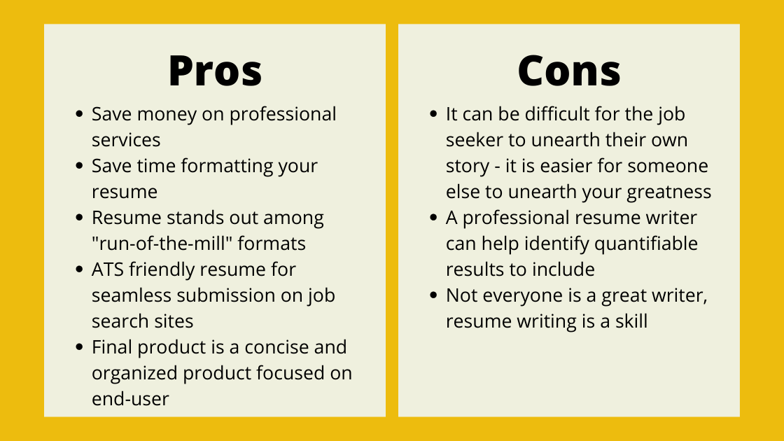Pros: Save money on professional services
Save time formatting your resume
Resume stands out among "run-of-the-mill" formats
ATS friendly resume for seamless submission on job search sites
Final product is a concise and organized product focused on end-user Cons: It can be difficult for the job seeker to unearth their own story - it is easier for someone else to unearth your greatness
A professional resume writer can help identify quantifiable results to include
Not everyone is a great writer, resume writing is a skill